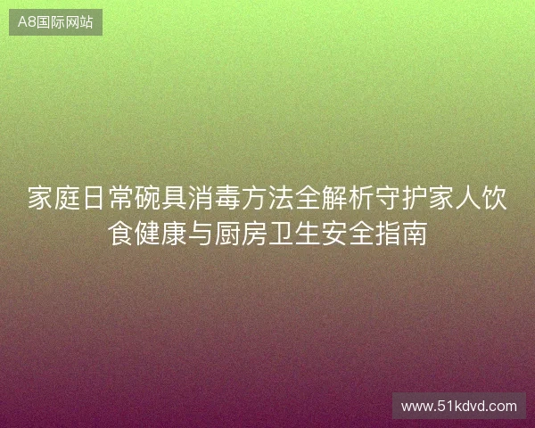 家庭日常碗具消毒方法全解析守护家人饮食健康与厨房卫生安全指南